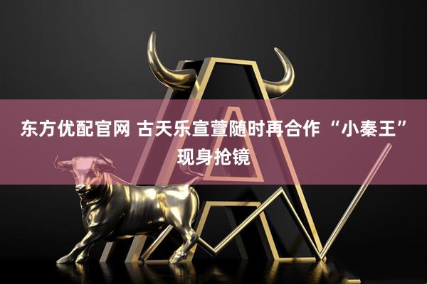 东方优配官网 古天乐宣萱随时再合作 “小秦王”现身抢镜