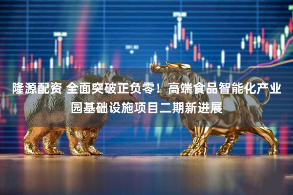 隆源配资 全面突破正负零！高端食品智能化产业园基础设施项目二期新进展