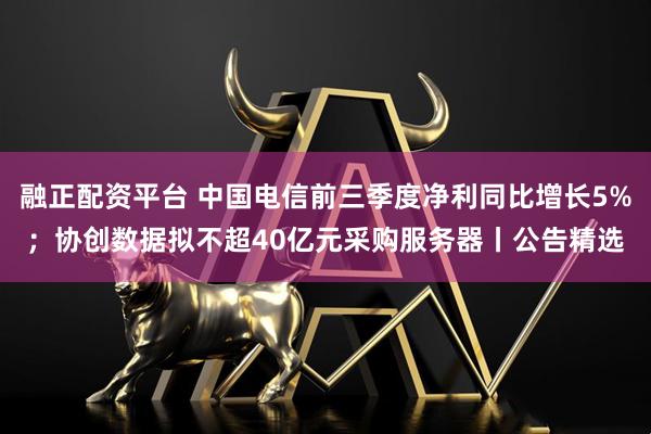 融正配资平台 中国电信前三季度净利同比增长5%；协创数据拟不超40亿元采购服务器丨公告精选