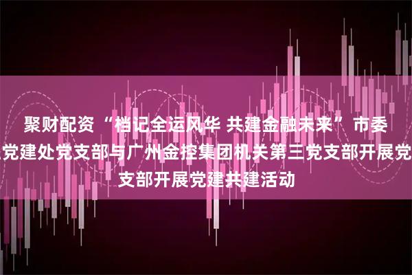 聚财配资 “档记全运风华 共建金融未来” 市委金融办金融党建处党支部与广州金控集团机关第三党支部开展党建共建活动