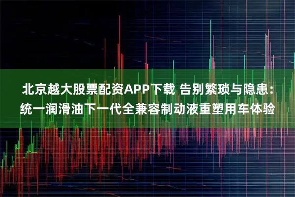 北京越大股票配资APP下载 告别繁琐与隐患:统一润滑油下一代全兼容制动液重塑用车体验
