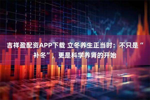 吉祥盈配资APP下载 立冬养生正当时:不只是“补冬”,更是科学养肾的开始