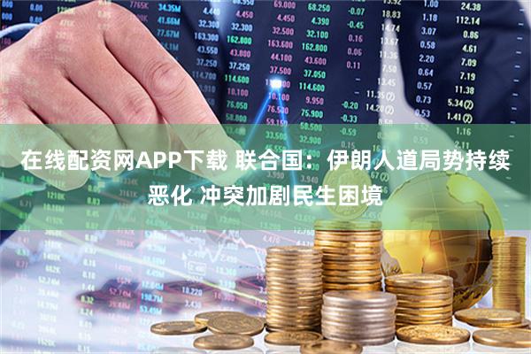 在线配资网APP下载 联合国：伊朗人道局势持续恶化 冲突加剧民生困境