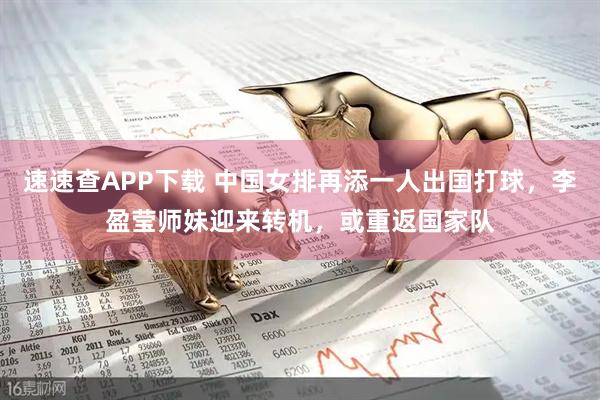 速速查APP下载 中国女排再添一人出国打球,李盈莹师妹迎来转机,或重返国家队