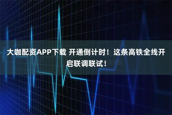 大咖配资APP下载 开通倒计时!这条高铁全线开启联调联试!