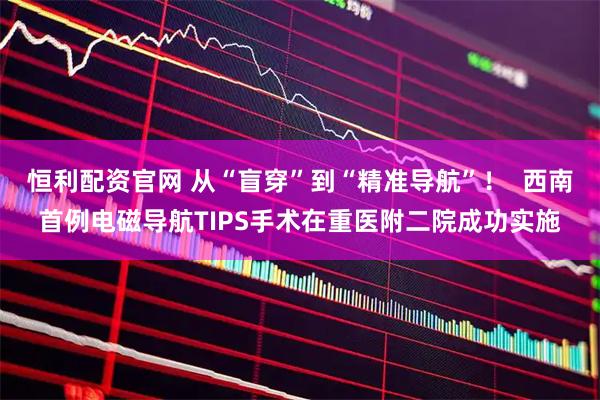 恒利配资官网 从“盲穿”到“精准导航”！  西南首例电磁导航TIPS手术在重医附二院成功实施