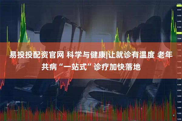 易投投配资官网 科学与健康|让就诊有温度 老年共病“一站式”诊疗加快落地