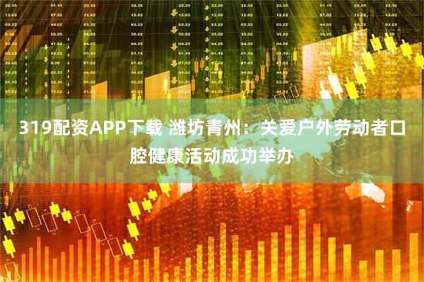 319配资APP下载 潍坊青州：关爱户外劳动者口腔健康活动成功举办