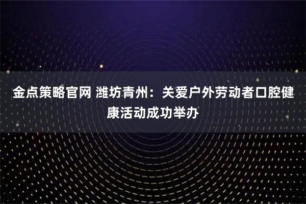 金点策略官网 潍坊青州：关爱户外劳动者口腔健康活动成功举办