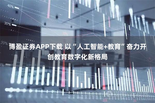 博盈证券APP下载 以“人工智能+教育”奋力开创教育数字化新格局