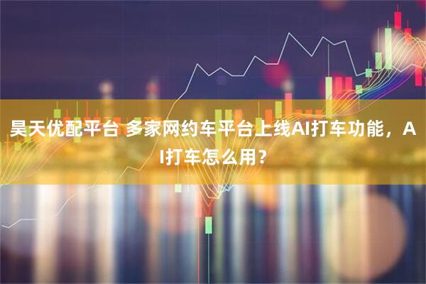 昊天优配平台 多家网约车平台上线AI打车功能,AI打车怎么用?