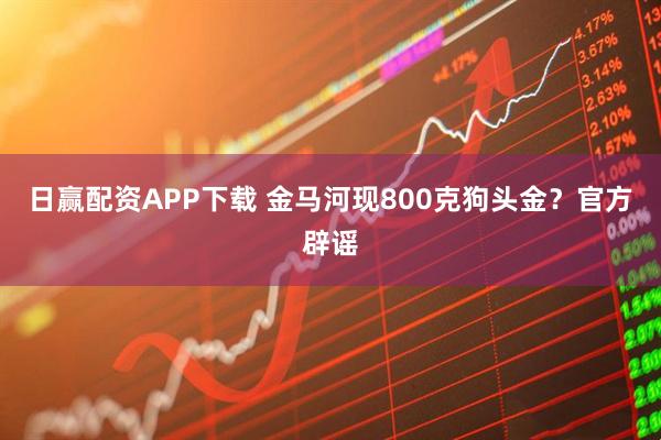 日赢配资APP下载 金马河现800克狗头金？官方辟谣