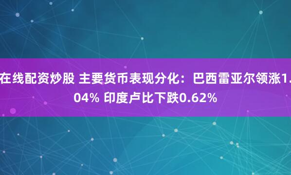在线配资炒股 主要货币表现分化：巴西雷亚尔领涨1.04% 印度卢比下跌0.62%