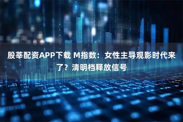 股莘配资APP下载 M指数：女性主导观影时代来了？清明档释放信号