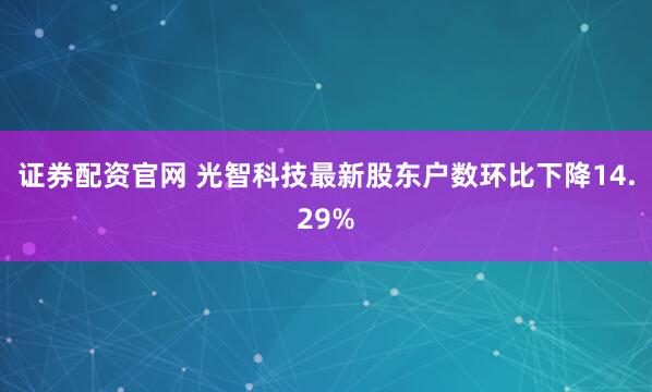 证券配资官网 光智科技最新股东户数环比下降14.29%