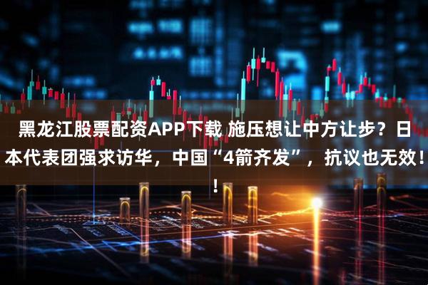 黑龙江股票配资APP下载 施压想让中方让步？日本代表团强求访华，中国“4箭齐发”，抗议也无效！