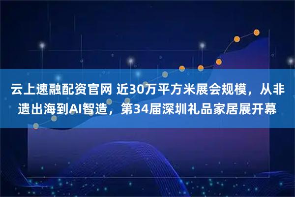 云上速融配资官网 近30万平方米展会规模，从非遗出海到AI智造，第34届深圳礼品家居展开幕