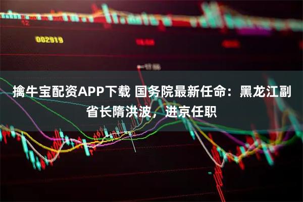 擒牛宝配资APP下载 国务院最新任命：黑龙江副省长隋洪波，进京任职