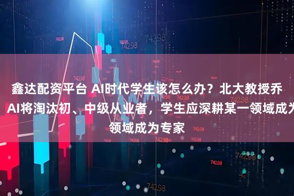 鑫达配资平台 AI时代学生该怎么办？北大教授乔晓春：AI将淘汰初、中级从业者，学生应深耕某一领域成为专家