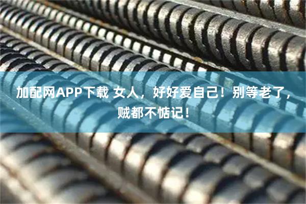 加配网APP下载 女人，好好爱自己！别等老了，贼都不惦记！