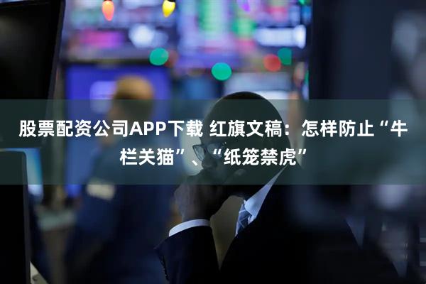 股票配资公司APP下载 红旗文稿:怎样防止“牛栏关猫”、“纸笼禁虎”