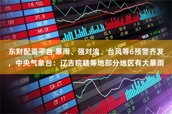 东财配资平台 暴雨、强对流、台风等6预警齐发，中央气象台：辽吉皖赣等地部分地区有大暴雨