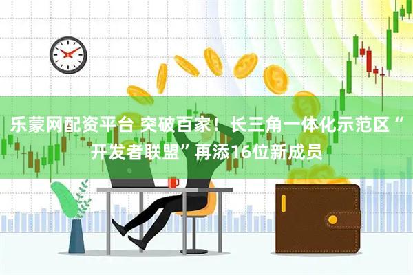 乐蒙网配资平台 突破百家!长三角一体化示范区“开发者联盟”再添16位新成员