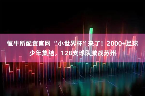 恒牛所配资官网 “小世界杯”来了！2000+足球少年集结，128支球队激战苏州