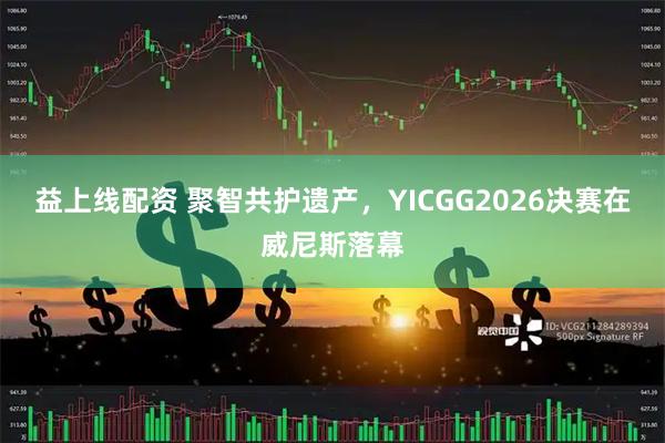 益上线配资 聚智共护遗产，YICGG2026决赛在威尼斯落幕